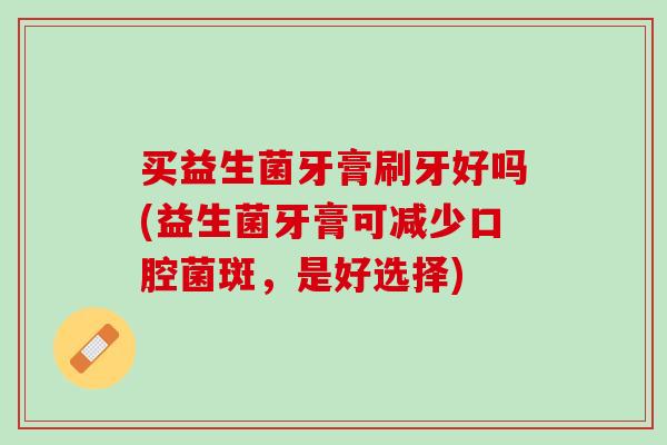 买益生菌牙膏刷牙好吗(益生菌牙膏可减少口腔菌斑，是好选择)