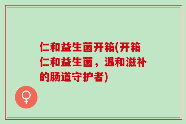 仁和益生菌开箱(开箱仁和益生菌，温和滋补的肠道守护者)