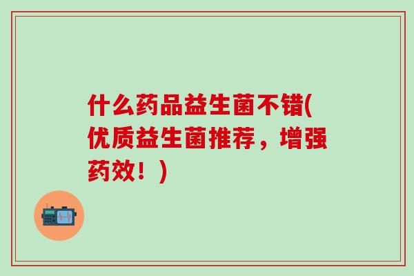 什么药品益生菌不错(优质益生菌推荐，增强药效！)