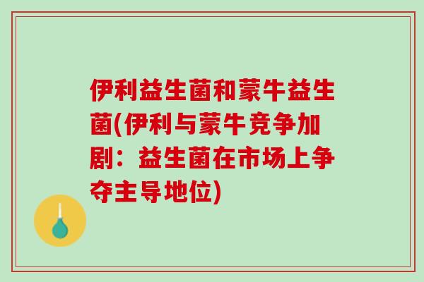 伊利益生菌和蒙牛益生菌(伊利与蒙牛竞争加剧：益生菌在市场上争夺主导地位)