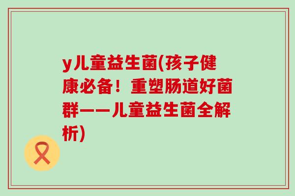 y儿童益生菌(孩子健康必备！重塑肠道好菌群——儿童益生菌全解析)