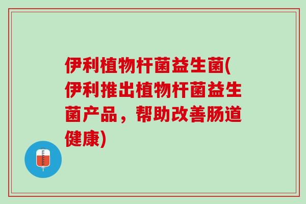 伊利植物杆菌益生菌(伊利推出植物杆菌益生菌产品，帮助改善肠道健康)