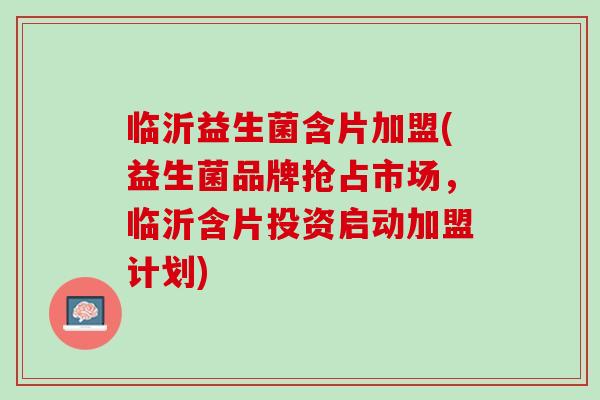 临沂益生菌含片加盟(益生菌品牌抢占市场，临沂含片投资启动加盟计划)
