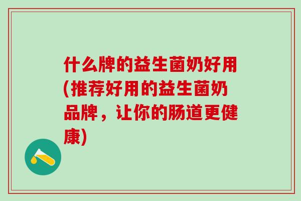 什么牌的益生菌奶好用(推荐好用的益生菌奶品牌，让你的肠道更健康)