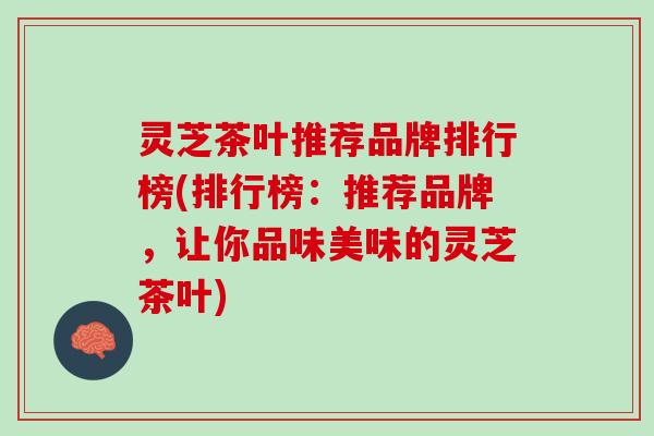 灵芝茶叶推荐品牌排行榜(排行榜：推荐品牌，让你品味美味的灵芝茶叶)