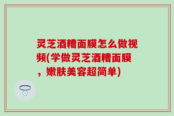 灵芝酒糟面膜怎么做视频(学做灵芝酒糟面膜，嫩肤美容超简单)