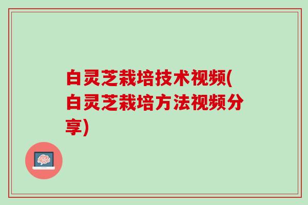 白灵芝栽培技术视频(白灵芝栽培方法视频分享)