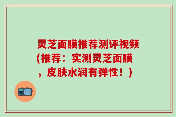 灵芝面膜推荐测评视频(推荐：实测灵芝面膜，皮肤水润有弹性！)