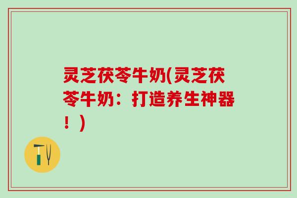 灵芝茯苓牛奶(灵芝茯苓牛奶：打造养生神器！)
