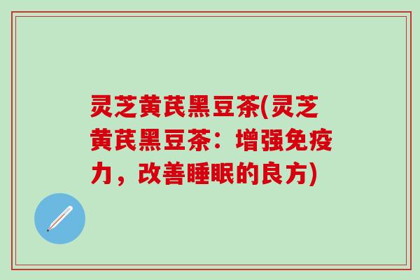 灵芝黄芪黑豆茶(灵芝黄芪黑豆茶：增强免疫力，改善睡眠的良方)