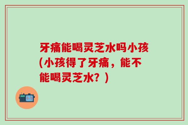 牙痛能喝灵芝水吗小孩(小孩得了牙痛，能不能喝灵芝水？)