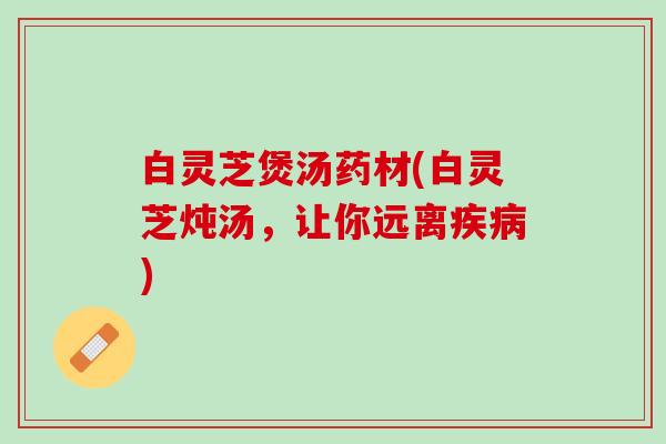 白灵芝煲汤药材(白灵芝炖汤，让你远离疾病)