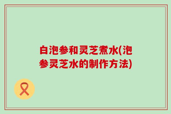 白泡参和灵芝煮水(泡参灵芝水的制作方法)