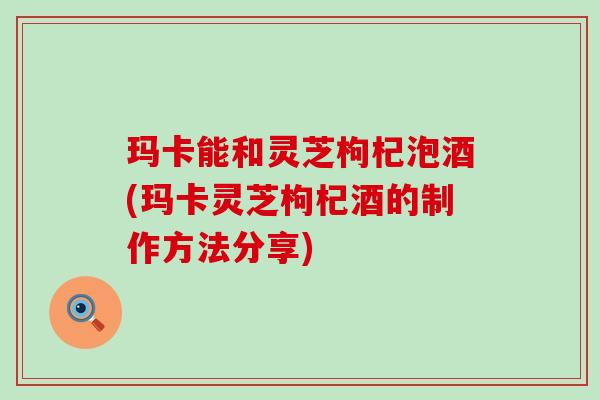 玛卡能和灵芝枸杞泡酒(玛卡灵芝枸杞酒的制作方法分享)