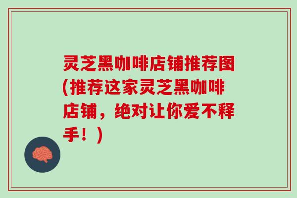 灵芝黑咖啡店铺推荐图(推荐这家灵芝黑咖啡店铺，绝对让你爱不释手！)