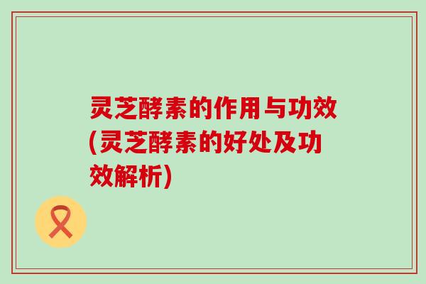灵芝酵素的作用与功效(灵芝酵素的好处及功效解析)