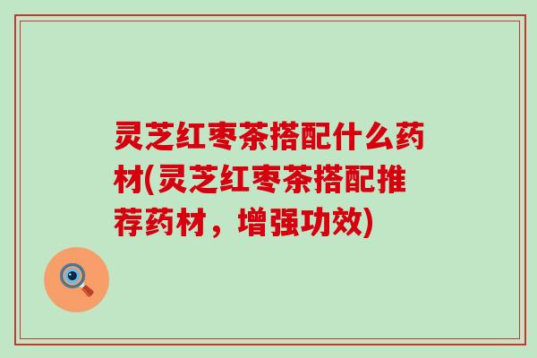 灵芝红枣茶搭配什么药材(灵芝红枣茶搭配推荐药材，增强功效)