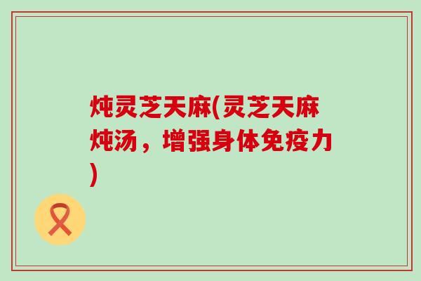 炖灵芝天麻(灵芝天麻炖汤，增强身体免疫力)