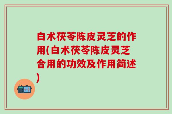 白术茯苓陈皮灵芝的作用(白术茯苓陈皮灵芝合用的功效及作用简述)