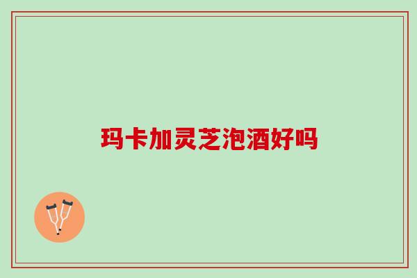 玛卡加灵芝泡酒好吗