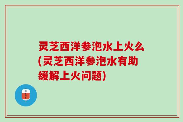 灵芝西洋参泡水上火么(灵芝西洋参泡水有助缓解上火问题)