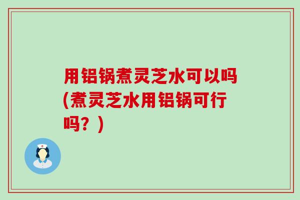 用铝锅煮灵芝水可以吗(煮灵芝水用铝锅可行吗？)