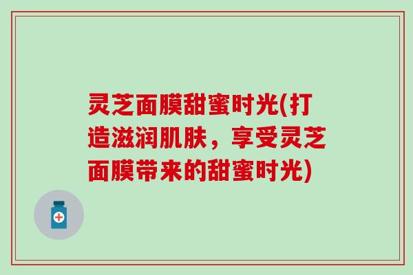 灵芝面膜甜蜜时光(打造滋润肌肤，享受灵芝面膜带来的甜蜜时光)
