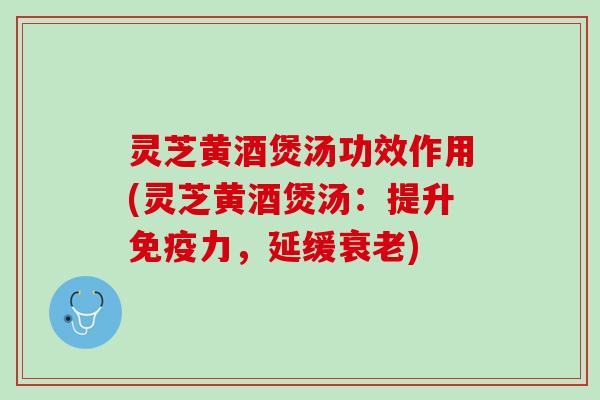 灵芝黄酒煲汤功效作用(灵芝黄酒煲汤：提升免疫力，延缓衰老)