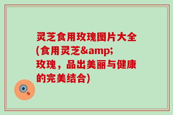灵芝食用玫瑰图片大全(食用灵芝&玫瑰,品出美丽与健康的完美结合) 灵芝食用玫瑰图片大全(食用灵芝&玫瑰,品出美丽与健康的完美结合)