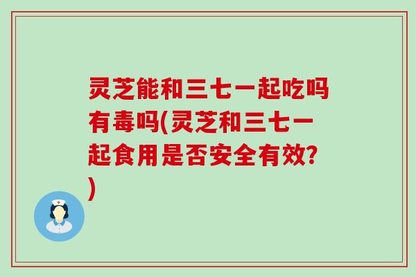 灵芝能和三七一起吃吗有毒吗(灵芝和三七一起食用是否安全有效？)