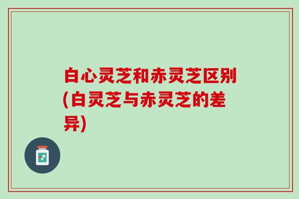 白心灵芝和赤灵芝区别(白灵芝与赤灵芝的差异)
