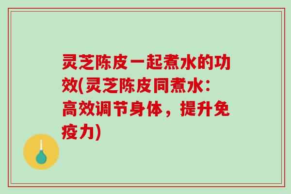 灵芝陈皮一起煮水的功效(灵芝陈皮同煮水：高效调节身体，提升免疫力)