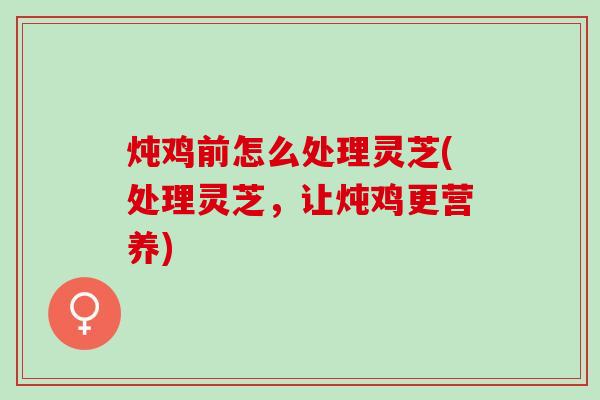 炖鸡前怎么处理灵芝(处理灵芝，让炖鸡更营养)