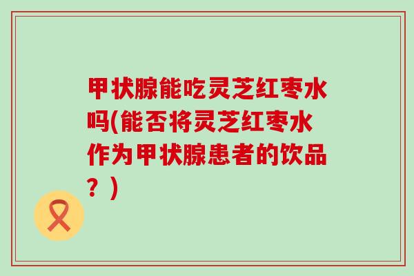 甲状腺能吃灵芝红枣水吗(能否将灵芝红枣水作为甲状腺患者的饮品？)