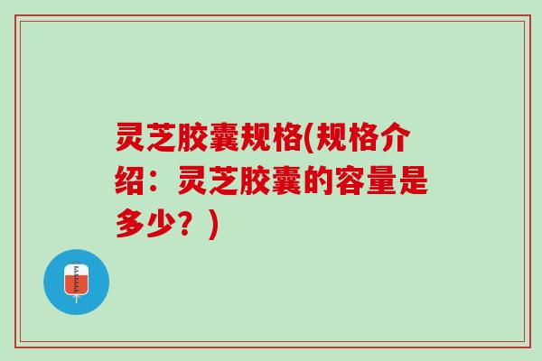 灵芝胶囊规格(规格介绍：灵芝胶囊的容量是多少？)