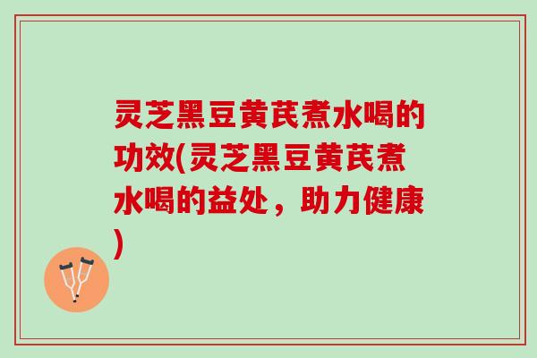 灵芝黑豆黄芪煮水喝的功效(灵芝黑豆黄芪煮水喝的益处，助力健康)