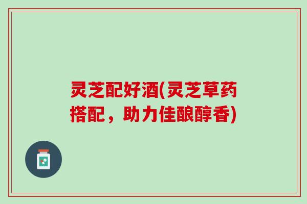 灵芝配好酒(灵芝草药搭配，助力佳酿醇香)