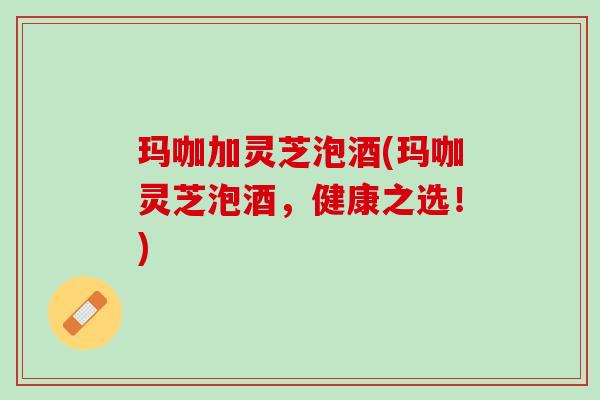 玛咖加灵芝泡酒(玛咖灵芝泡酒，健康之选！)