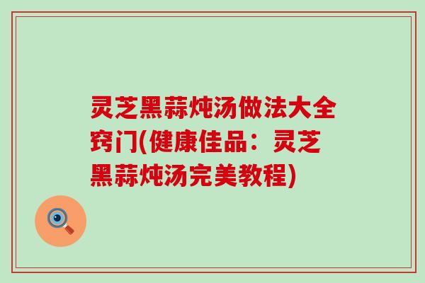 灵芝黑蒜炖汤做法大全窍门(健康佳品：灵芝黑蒜炖汤完美教程)