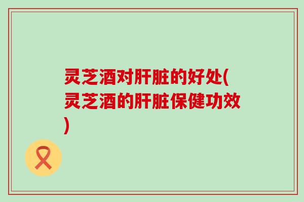 灵芝酒对肝脏的好处(灵芝酒的肝脏保健功效)