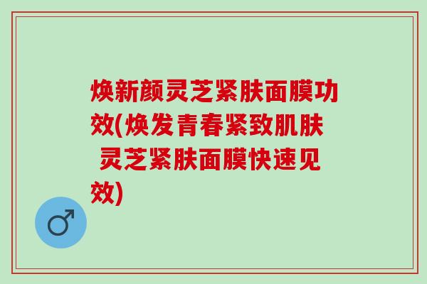 焕新颜灵芝紧肤面膜功效(焕发青春紧致肌肤 灵芝紧肤面膜快速见效)