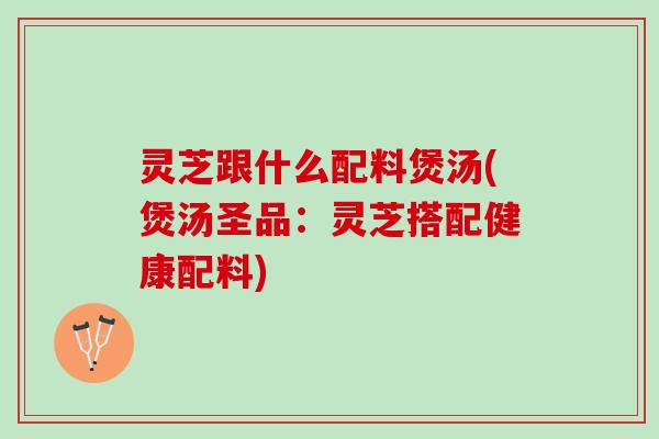 灵芝跟什么配料煲汤(煲汤圣品：灵芝搭配健康配料)