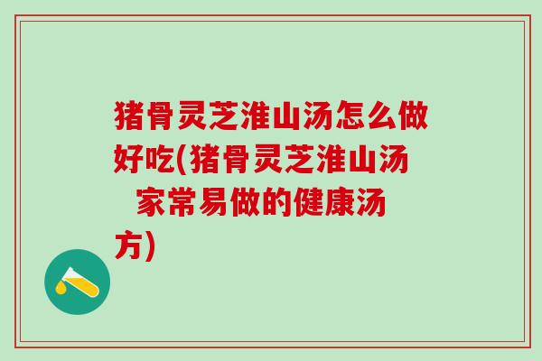 猪骨灵芝淮山汤怎么做好吃(猪骨灵芝淮山汤  家常易做的健康汤方)