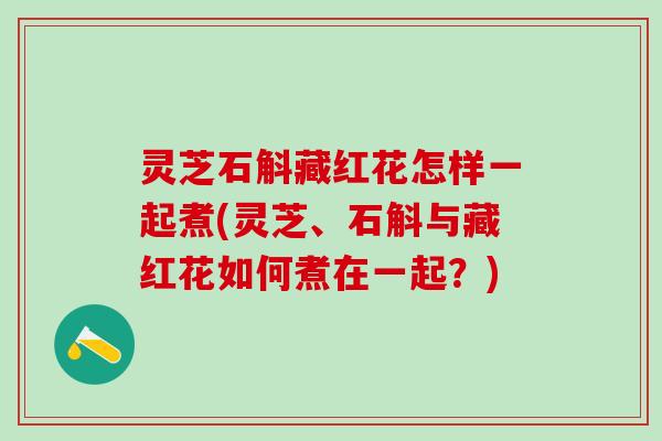 灵芝石斛藏红花怎样一起煮(灵芝、石斛与藏红花如何煮在一起？)