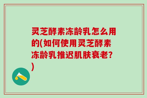 灵芝酵素冻龄乳怎么用的(如何使用灵芝酵素冻龄乳推迟肌肤衰老？)