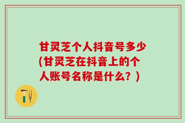 甘灵芝个人抖音号多少(甘灵芝在抖音上的个人账号名称是什么？)