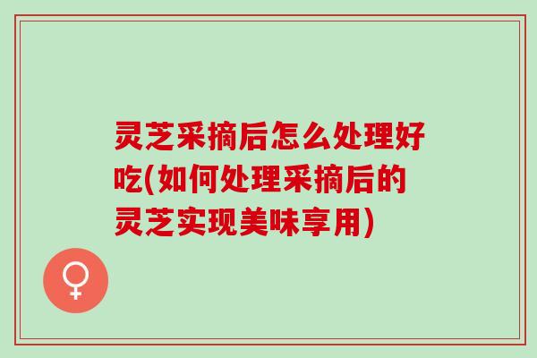 灵芝采摘后怎么处理好吃(如何处理采摘后的灵芝实现美味享用)