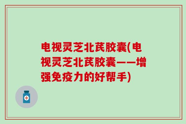 电视灵芝北芪胶囊(电视灵芝北芪胶囊——增强免疫力的好帮手)