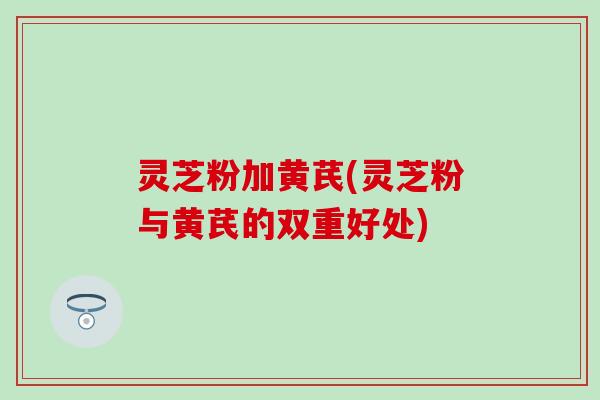 灵芝粉加黄芪(灵芝粉与黄芪的双重好处)