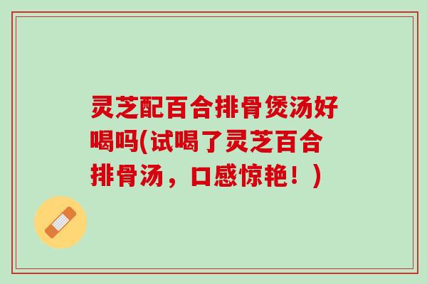 灵芝配百合排骨煲汤好喝吗(试喝了灵芝百合排骨汤，口感惊艳！)